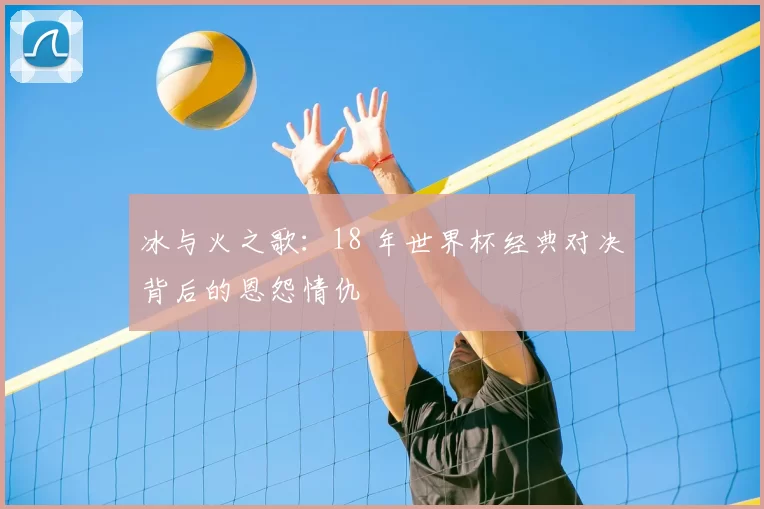 冰与火之歌：18 年世界杯经典对决背后的恩怨情仇
