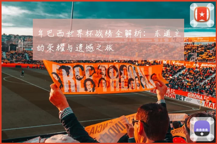 年巴西世界杯战绩全解析：东道主的荣耀与遗憾之旅