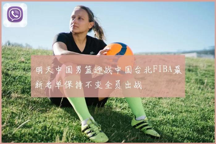 明天中国男篮迎战中国台北FIBA最新名单保持不变全员出战