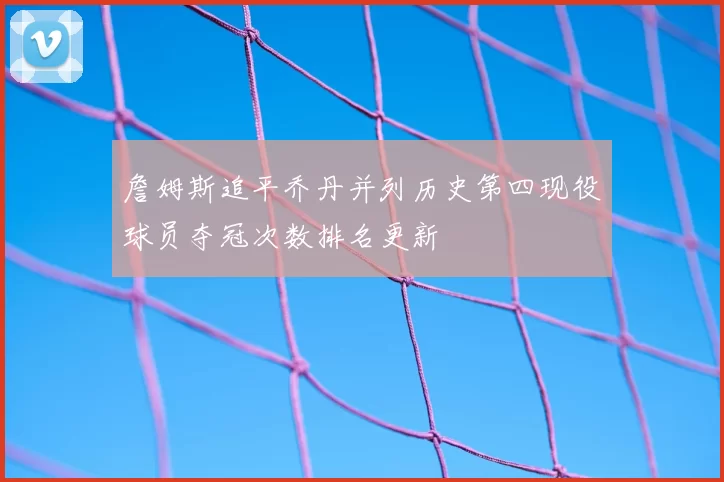詹姆斯追平乔丹并列历史第四现役球员夺冠次数排名更新