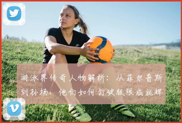 游泳界传奇人物解析：从菲尔普斯到孙杨，他们如何打破极限成就辉煌历史