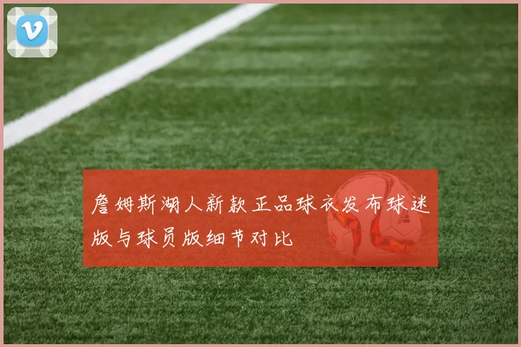 詹姆斯湖人新款正品球衣发布球迷版与球员版细节对比