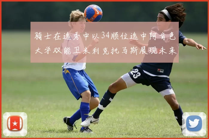 骑士在选秀中以34顺位选中阿肯色大学双能卫米利克托马斯展现未来潜力