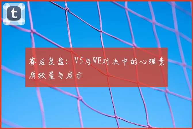 赛后复盘：V5与WE对决中的心理素质较量与启示
