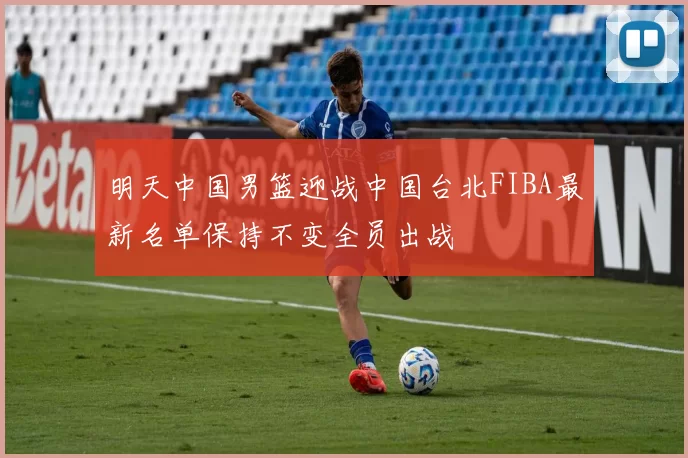明天中国男篮迎战中国台北FIBA最新名单保持不变全员出战