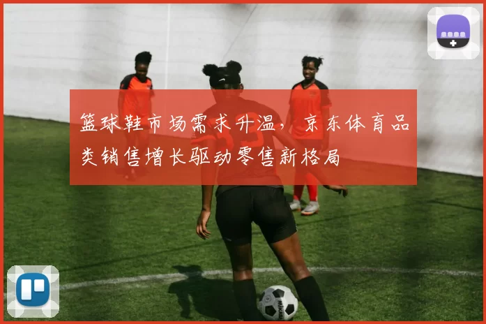 篮球鞋市场需求升温，京东体育品类销售增长驱动零售新格局