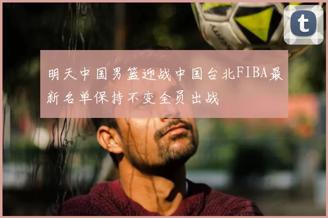 明天中国男篮迎战中国台北FIBA最新名单保持不变全员出战