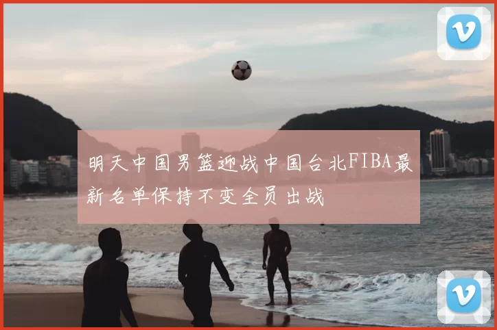 明天中国男篮迎战中国台北FIBA最新名单保持不变全员出战