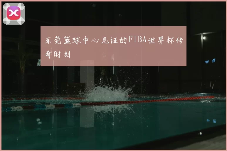 东莞篮球中心见证的FIBA世界杯传奇时刻