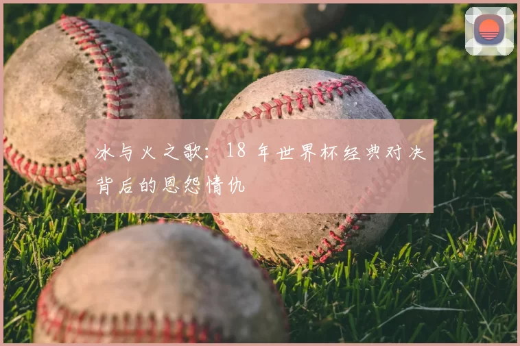 冰与火之歌：18 年世界杯经典对决背后的恩怨情仇