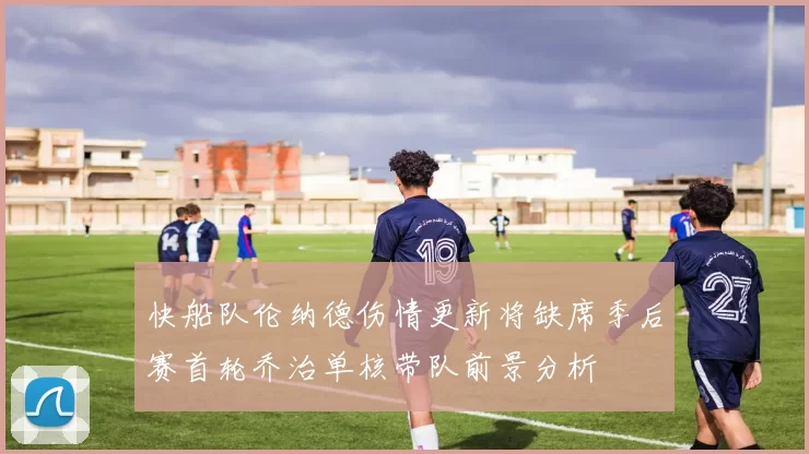 快船队伦纳德伤情更新将缺席季后赛首轮乔治单核带队前景分析