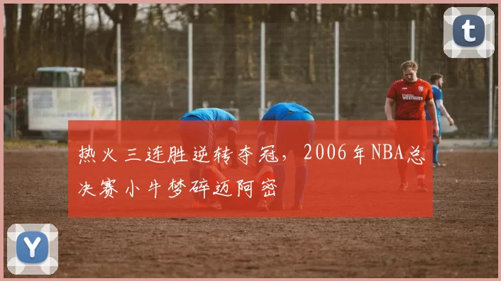 热火三连胜逆转夺冠，2006年NBA总决赛小牛梦碎迈阿密