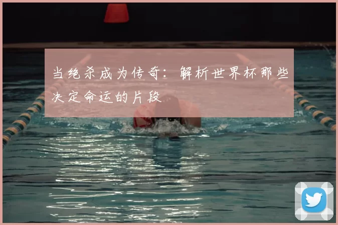 当绝杀成为传奇：解析世界杯那些决定命运的片段