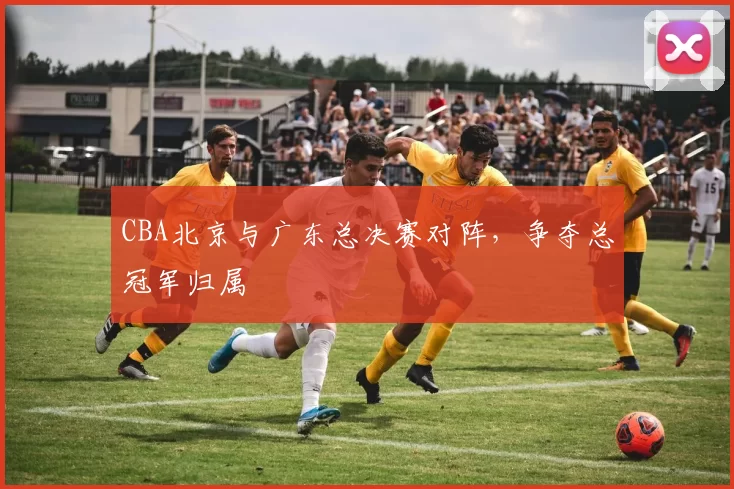 CBA北京与广东总决赛对阵，争夺总冠军归属