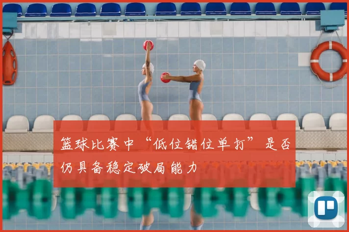 篮球比赛中“低位错位单打”是否仍具备稳定破局能力