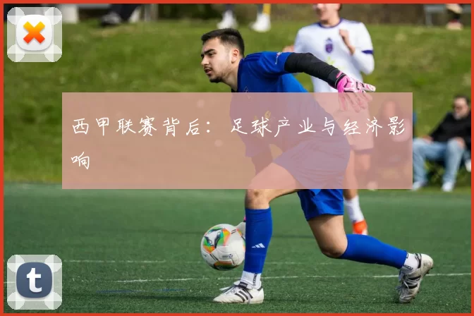 西甲联赛背后：足球产业与经济影响