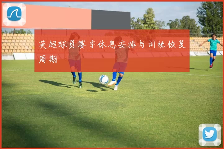 英超球员赛季休息安排与训练恢复周期