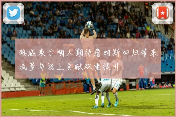 路威表示湖人期待詹姆斯回归带来流量与场上贡献双重提升