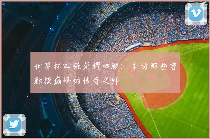 世界杯四强荣耀回顾:专访那些曾触摸巅峰的传奇之师