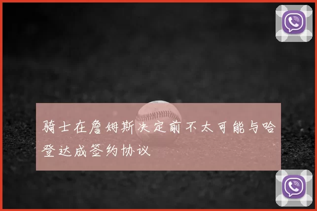 骑士在詹姆斯决定前不太可能与哈登达成签约协议