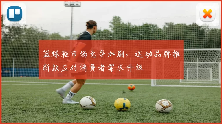 篮球鞋市场竞争加剧，运动品牌推新款应对消费者需求升级