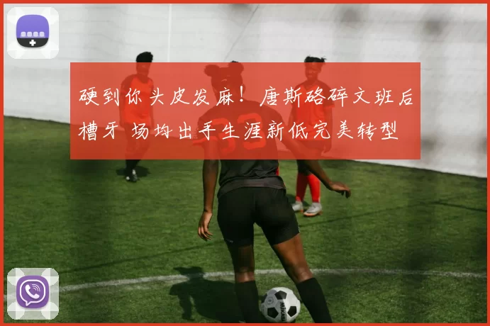 硬到你头皮发麻！唐斯硌碎文班后槽牙 场均出手生涯新低完美转型