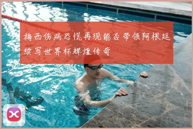 梅西伤病恐慌再现能否带领阿根廷续写世界杯辉煌传奇