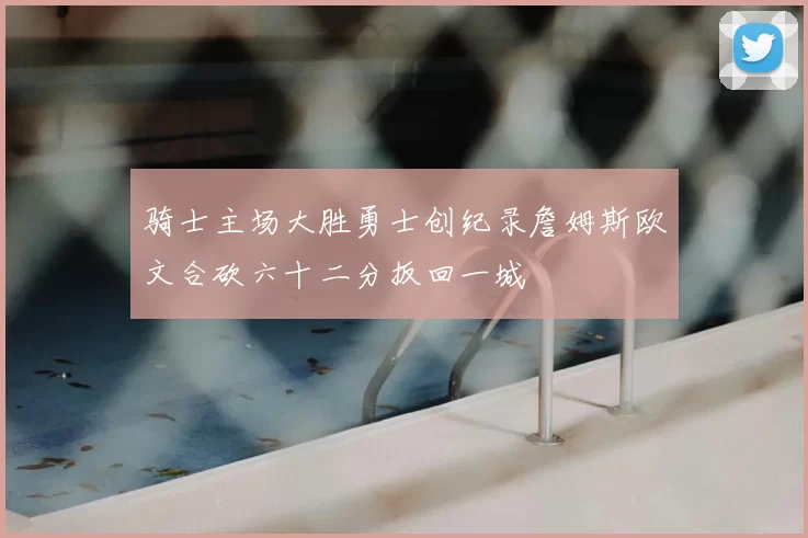 骑士主场大胜勇士创纪录詹姆斯欧文合砍六十二分扳回一城