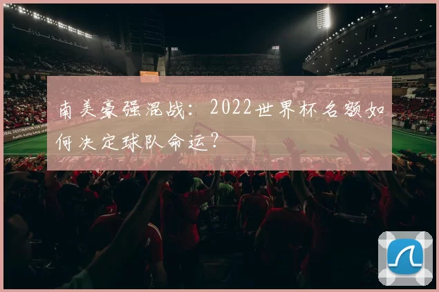 南美豪强混战：2022世界杯名额如何决定球队命运？
