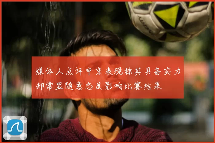 媒体人点评申京表现称其具备实力却常显随意态度影响比赛结果