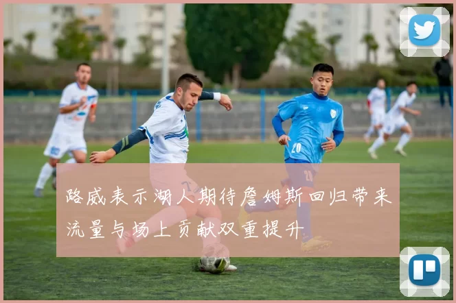 路威表示湖人期待詹姆斯回归带来流量与场上贡献双重提升