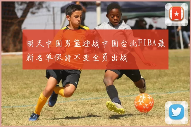 明天中国男篮迎战中国台北FIBA最新名单保持不变全员出战