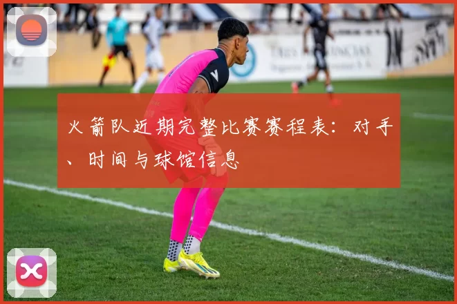 火箭队近期完整比赛赛程表：对手、时间与球馆信息