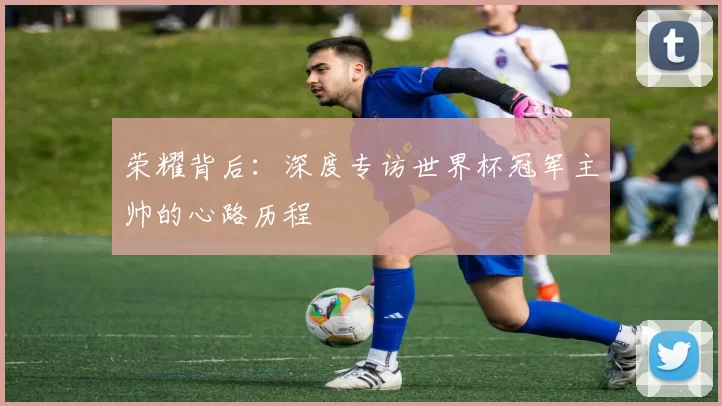 荣耀背后：深度专访世界杯冠军主帅的心路历程