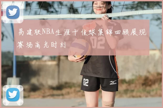 易建联NBA生涯十佳球集锦回顾展现赛场高光时刻