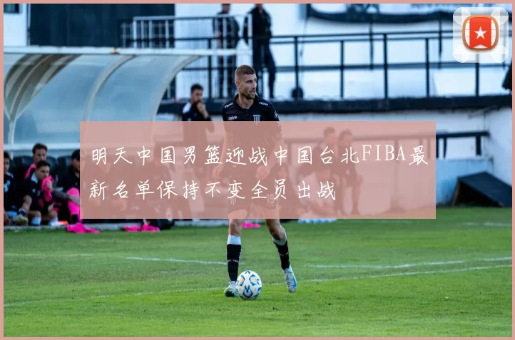 明天中国男篮迎战中国台北FIBA最新名单保持不变全员出战