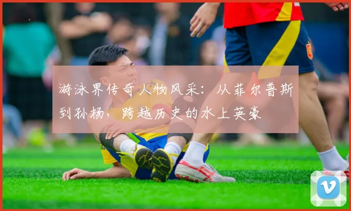 游泳界传奇人物风采：从菲尔普斯到孙杨，跨越历史的水上英豪