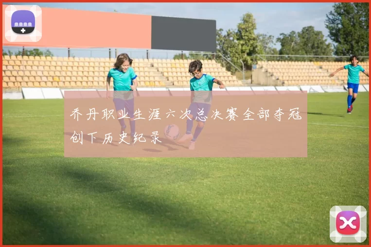 乔丹职业生涯六次总决赛全部夺冠创下历史纪录