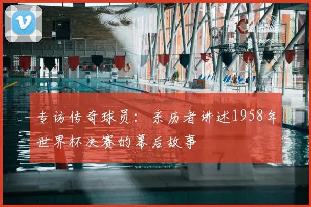 专访传奇球员：亲历者讲述1958年世界杯决赛的幕后故事