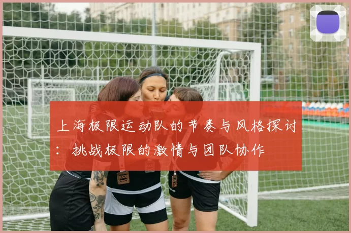 上海极限运动队的节奏与风格探讨:挑战极限的激情与团队协作