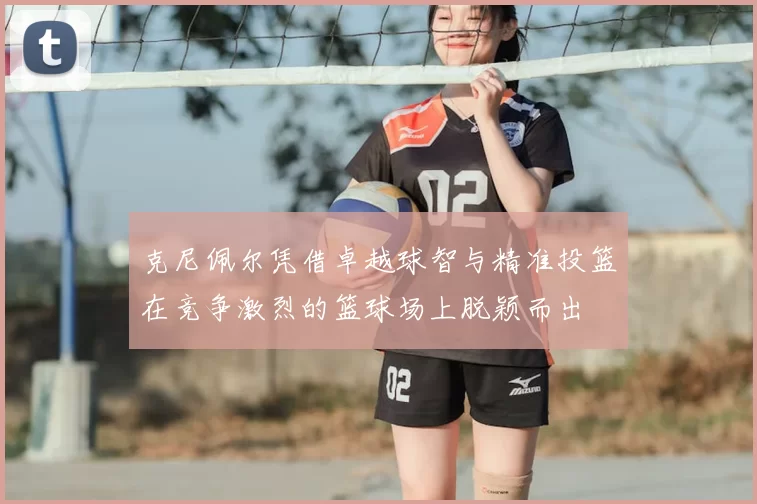 克尼佩尔凭借卓越球智与精准投篮在竞争激烈的篮球场上脱颖而出