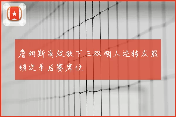 詹姆斯高效砍下三双湖人逆转灰熊锁定季后赛席位