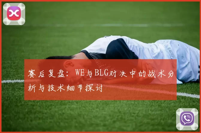 赛后复盘：WE与BLG对决中的战术分析与技术细节探讨