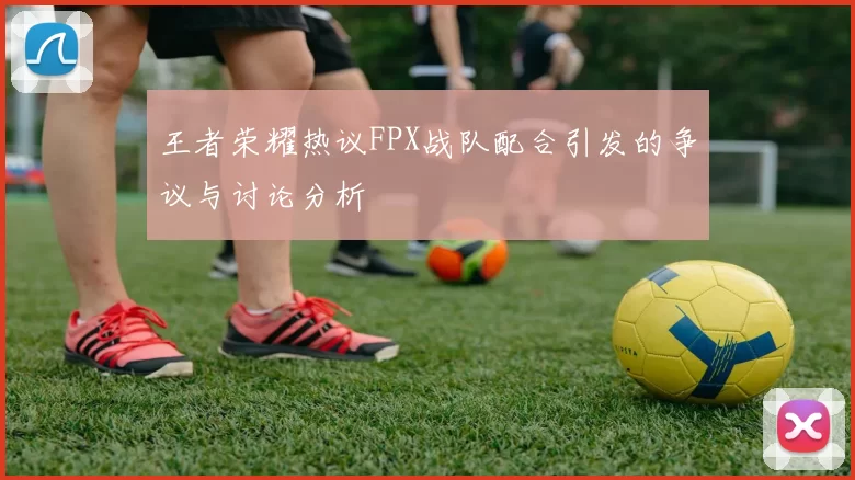 王者荣耀热议FPX战队配合引发的争议与讨论分析