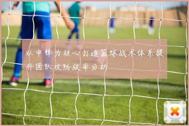 以中锋为核心打造篮球战术体系提升团队攻防效率分析