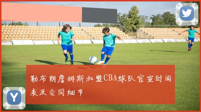 勒布朗詹姆斯加盟CBA球队官宣时间表及合同细节