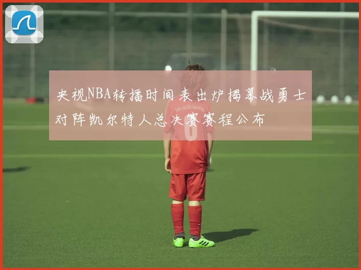 央视NBA转播时间表出炉揭幕战勇士对阵凯尔特人总决赛赛程公布