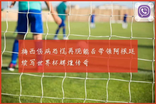 梅西伤病恐慌再现能否带领阿根廷续写世界杯辉煌传奇