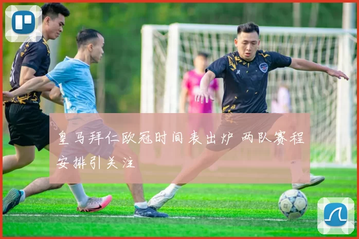 皇马拜仁欧冠时间表出炉 两队赛程安排引关注
