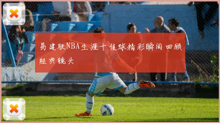 易建联NBA生涯十佳球精彩瞬间回顾经典镜头